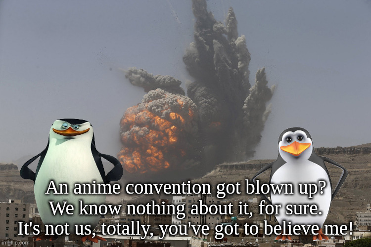 your convention asplode | An anime convention got blown up?
We know nothing about it, for sure.
It's not us, totally, you've got to believe me! | image tagged in car bomb from plane | made w/ Imgflip meme maker