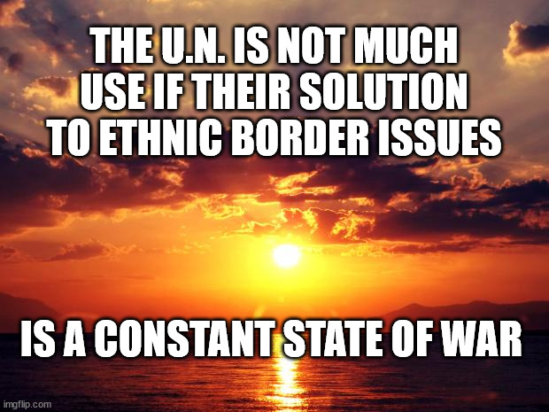 Sunset | THE U.N. IS NOT MUCH USE IF THEIR SOLUTION TO ETHNIC BORDER ISSUES; IS A CONSTANT STATE OF WAR | image tagged in sunset | made w/ Imgflip meme maker