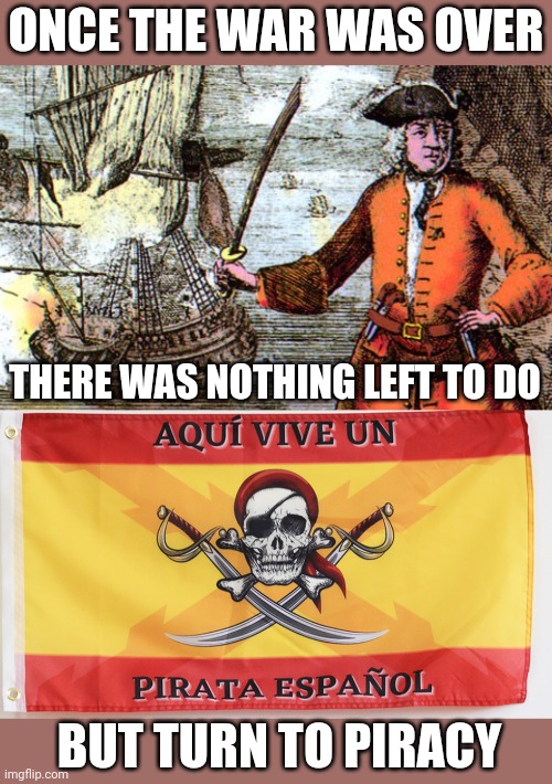 ALL THOSE SHIPS AND NOTHING TO DO EXCEPT PIRATE OTHER SHIPS | ONCE THE WAR WAS OVER; THERE WAS NOTHING LEFT TO DO; BUT TURN TO PIRACY | image tagged in pirates,pirate,navy,war,history | made w/ Imgflip meme maker