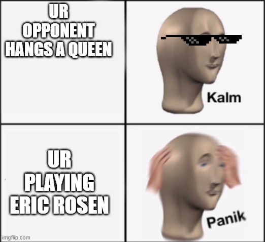 Chess be like | UR OPPONENT HANGS A QUEEN; UR PLAYING ERIC ROSEN | image tagged in kalm panik | made w/ Imgflip meme maker