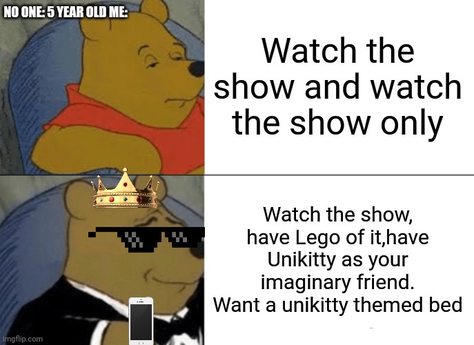 Tuxedo Winnie The Pooh | NO ONE: 5 YEAR OLD ME:; Watch the show and watch the show only; Watch the show, have Lego of it,have Unikitty as your imaginary friend. Want a unikitty themed bed | image tagged in memes,tuxedo winnie the pooh,unikitty | made w/ Imgflip meme maker