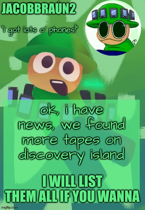 i will list them if you ask what are they and play them | JACOBBRAUN2; ok, i have news, we found more tapes on discovery island; I WILL LIST THEM ALL IF YOU WANNA | image tagged in bandu's ebik announcement temp by bandu,memes,disney | made w/ Imgflip meme maker