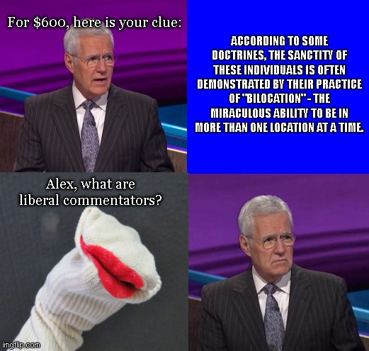 Don't call them sock puppets, they're saints!! | ACCORDING TO SOME DOCTRINES, THE SANCTITY OF THESE INDIVIDUALS IS OFTEN DEMONSTRATED BY THEIR PRACTICE OF "BILOCATION" - THE MIRACULOUS ABILITY TO BE IN MORE THAN ONE LOCATION AT A TIME. For $600, here is your clue:; Alex, what are liberal commentators? | image tagged in jeopardy here is your clue,imgflip trolls,butthurt liberals,self righteous,sock puppets,satire | made w/ Imgflip meme maker