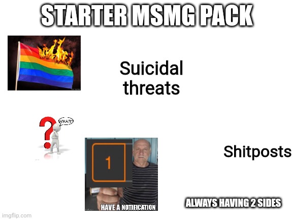Blank White Template | STARTER MSMG PACK; Suicidal threats; Shitposts; ALWAYS HAVING 2 SIDES | image tagged in blank white template | made w/ Imgflip meme maker