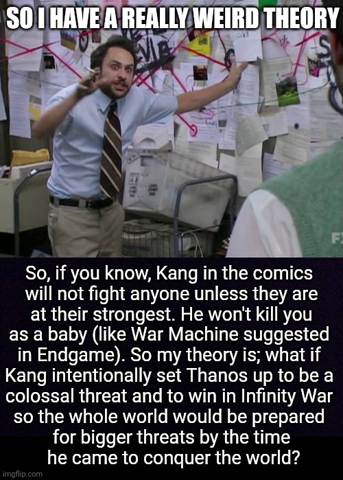 bc seriously, dealing with Thanos was a universal shock, and Kang right after? | SO I HAVE A REALLY WEIRD THEORY; So, if you know, Kang in the comics 
will not fight anyone unless they are
 at their strongest. He won't kill you 
as a baby (like War Machine suggested 
in Endgame). So my theory is; what if 
Kang intentionally set Thanos up to be a 
colossal threat and to win in Infinity War 
so the whole world would be prepared 
for bigger threats by the time
 he came to conquer the world? | image tagged in charlie conspiracy always sunny in philidelphia,black screen | made w/ Imgflip meme maker