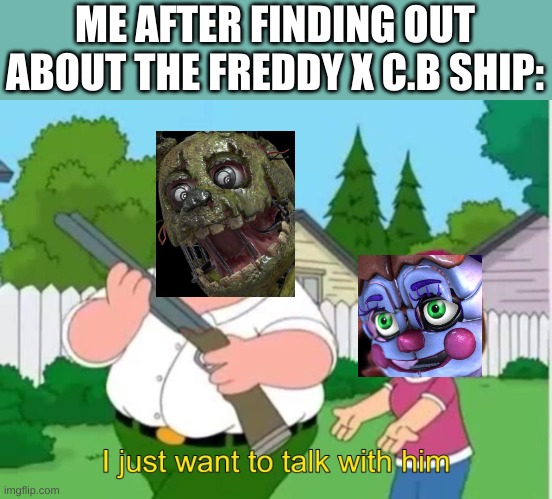 NOBODY dates MY daughter | ME AFTER FINDING OUT ABOUT THE FREDDY X C.B SHIP: | image tagged in i just wanna talk to him | made w/ Imgflip meme maker