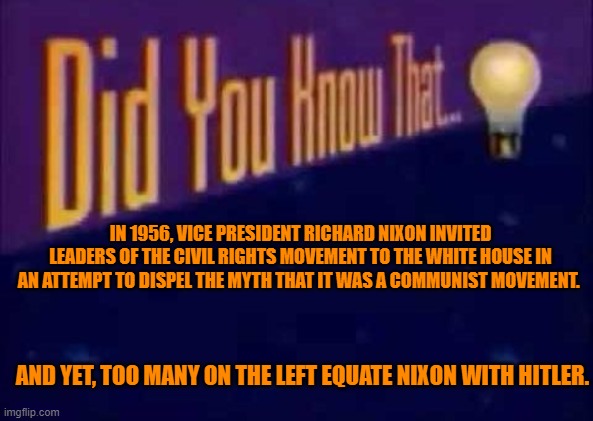 Did you know that... | IN 1956, VICE PRESIDENT RICHARD NIXON INVITED LEADERS OF THE CIVIL RIGHTS MOVEMENT TO THE WHITE HOUSE IN AN ATTEMPT TO DISPEL THE MYTH THAT IT WAS A COMMUNIST MOVEMENT. AND YET, TOO MANY ON THE LEFT EQUATE NIXON WITH HITLER. | image tagged in did you know that,richard nixon,civil rights | made w/ Imgflip meme maker