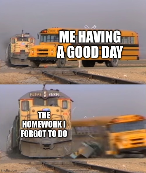 : / | ME HAVING A GOOD DAY; THE HOMEWORK I FORGOT TO DO | image tagged in a train hitting a school bus | made w/ Imgflip meme maker