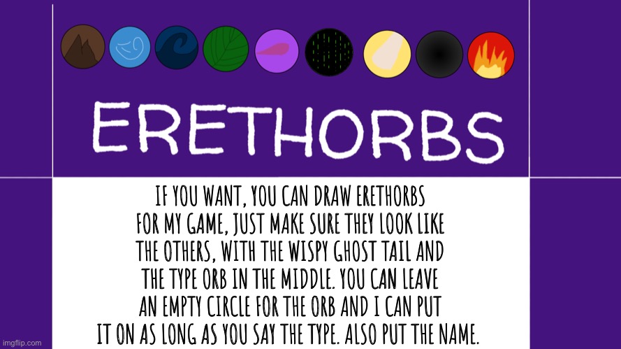 You can draw Erethorb suggestions if you want to. I will probably modify them at least a little though. | IF YOU WANT, YOU CAN DRAW ERETHORBS FOR MY GAME, JUST MAKE SURE THEY LOOK LIKE THE OTHERS, WITH THE WISPY GHOST TAIL AND THE TYPE ORB IN THE MIDDLE. YOU CAN LEAVE AN EMPTY CIRCLE FOR THE ORB AND I CAN PUT IT ON AS LONG AS YOU SAY THE TYPE. ALSO PUT THE NAME. | image tagged in erethorbs,drawing | made w/ Imgflip meme maker