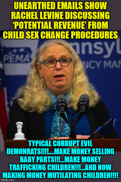 Evil people... | UNEARTHED EMAILS SHOW RACHEL LEVINE DISCUSSING ‘POTENTIAL REVENUE’ FROM CHILD SEX CHANGE PROCEDURES; TYPICAL CORRUPT EVIL DEMONRATS!!!!....MAKE MONEY SELLING BABY PARTS!!!...MAKE MONEY TRAFFICKING CHILDREN!!!...AND NOW MAKING MONEY MUTILATING CHILDREN!!!! | image tagged in rachel levine,disgusting,greedy,democrat | made w/ Imgflip meme maker