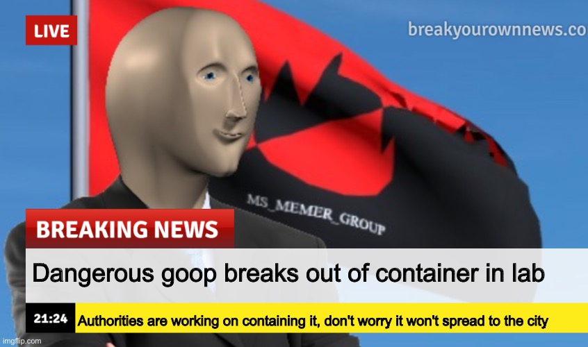 MSMG News (December 2022 edition) | Dangerous goop breaks out of container in lab; Authorities are working on containing it, don't worry it won't spread to the city | image tagged in msmg news december 2022 edition | made w/ Imgflip meme maker
