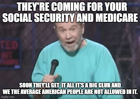 George Carlin!! | THEY'RE COMING FOR YOUR SOCIAL SECURITY AND MEDICARE; SOON THEY'LL GET  IT ALL IT'S A BIG CLUB AND WE THE AVERAGE AMERICAN PEOPLE ARE NOT ALLOWED IN IT. | image tagged in george carlin,social security,medicare,globalism,politicians | made w/ Imgflip meme maker