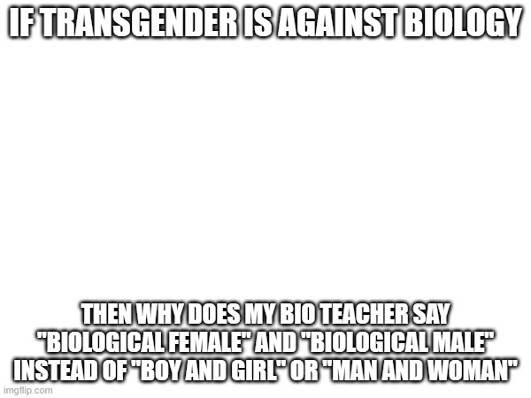 IF TRANSGENDER IS AGAINST BIOLOGY; THEN WHY DOES MY BIO TEACHER SAY "BIOLOGICAL FEMALE" AND "BIOLOGICAL MALE" INSTEAD OF "BOY AND GIRL" OR "MAN AND WOMAN" | made w/ Imgflip meme maker