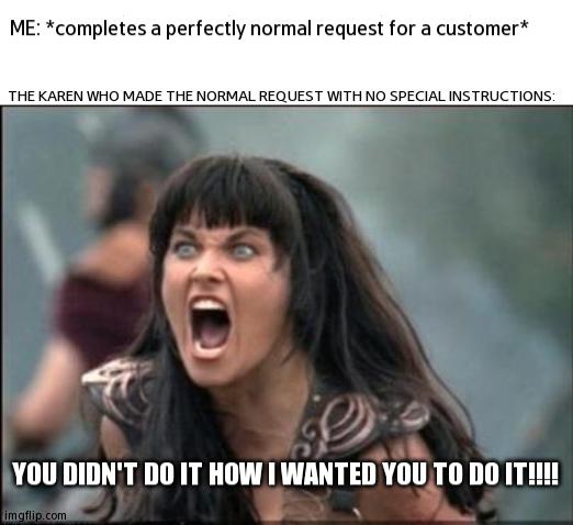 Next Time, Specify It! | ME: *completes a perfectly normal request for a customer*; THE KAREN WHO MADE THE NORMAL REQUEST WITH NO SPECIAL INSTRUCTIONS:; YOU DIDN'T DO IT HOW I WANTED YOU TO DO IT!!!! | image tagged in angry xena,karen | made w/ Imgflip meme maker