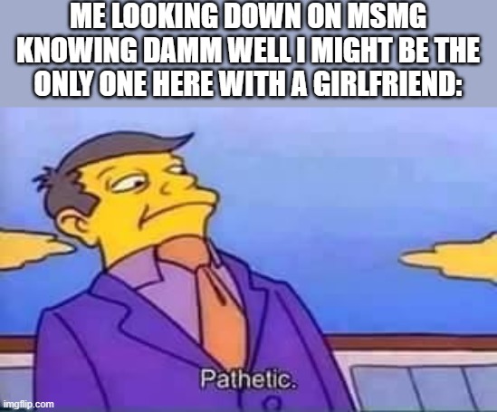 skinner pathetic | ME LOOKING DOWN ON MSMG KNOWING DAMM WELL I MIGHT BE THE ONLY ONE HERE WITH A GIRLFRIEND: | image tagged in skinner pathetic | made w/ Imgflip meme maker