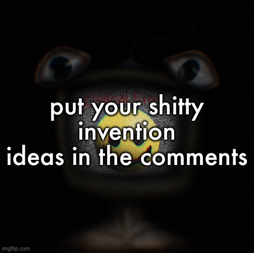 i wanna see | put your shitty invention ideas in the comments | image tagged in weirdcore screen thingy | made w/ Imgflip meme maker