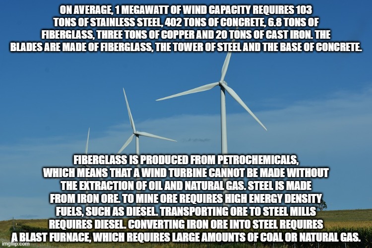 not too green, eh | ON AVERAGE, 1 MEGAWATT OF WIND CAPACITY REQUIRES 103 TONS OF STAINLESS STEEL, 402 TONS OF CONCRETE, 6.8 TONS OF FIBERGLASS, THREE TONS OF COPPER AND 20 TONS OF CAST IRON. THE BLADES ARE MADE OF FIBERGLASS, THE TOWER OF STEEL AND THE BASE OF CONCRETE. FIBERGLASS IS PRODUCED FROM PETROCHEMICALS, WHICH MEANS THAT A WIND TURBINE CANNOT BE MADE WITHOUT THE EXTRACTION OF OIL AND NATURAL GAS. STEEL IS MADE FROM IRON ORE. TO MINE ORE REQUIRES HIGH ENERGY DENSITY FUELS, SUCH AS DIESEL. TRANSPORTING ORE TO STEEL MILLS REQUIRES DIESEL. CONVERTING IRON ORE INTO STEEL REQUIRES A BLAST FURNACE, WHICH REQUIRES LARGE AMOUNTS OF COAL OR NATURAL GAS. | image tagged in windmills | made w/ Imgflip meme maker