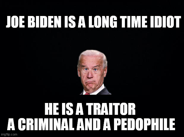 Black background | JOE BIDEN IS A LONG TIME IDIOT; HE IS A TRAITOR 
A CRIMINAL AND A PEDOPHILE | image tagged in black background | made w/ Imgflip meme maker