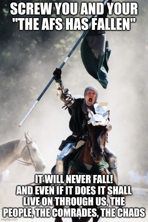 Yes | SCREW YOU AND YOUR "THE AFS HAS FALLEN"; IT WILL NEVER FALL!
AND EVEN IF IT DOES IT SHALL LIVE ON THROUGH US, THE PEOPLE, THE COMRADES, THE CHADS | image tagged in knight on horseback charging with flag | made w/ Imgflip meme maker