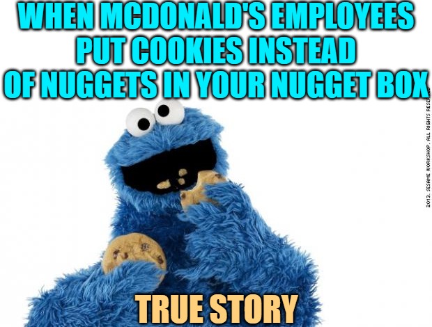 cookie monster | WHEN MCDONALD'S EMPLOYEES PUT COOKIES INSTEAD OF NUGGETS IN YOUR NUGGET BOX TRUE STORY | image tagged in cookie monster | made w/ Imgflip meme maker