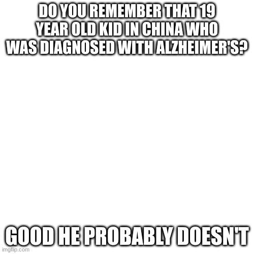 Blank Transparent Square |  DO YOU REMEMBER THAT 19 YEAR OLD KID IN CHINA WHO WAS DIAGNOSED WITH ALZHEIMER'S? GOOD HE PROBABLY DOESN'T | image tagged in memes,blank transparent square | made w/ Imgflip meme maker