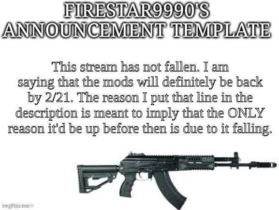 Firestar9990 announcement template (better) | This stream has not fallen. I am saying that the mods will definitely be back by 2/21. The reason I put that line in the description is meant to imply that the ONLY reason it'd be up before then is due to it falling. | image tagged in firestar9990 announcement template better | made w/ Imgflip meme maker