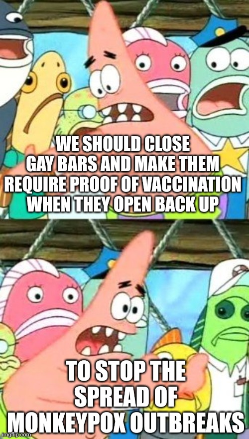Since the left were for closing everything and requiring vaccine proof for everything during covid... | WE SHOULD CLOSE GAY BARS AND MAKE THEM REQUIRE PROOF OF VACCINATION WHEN THEY OPEN BACK UP; TO STOP THE SPREAD OF MONKEYPOX OUTBREAKS | image tagged in memes,put it somewhere else patrick,monkeypox,lockdown,vaccines,public health | made w/ Imgflip meme maker