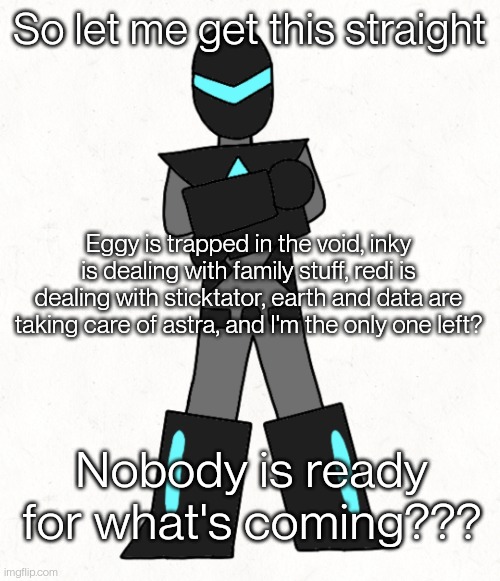 Collector is the only one who knows... (Yes this is a teaser) | So let me get this straight; Eggy is trapped in the void, inky is dealing with family stuff, redi is dealing with sticktator, earth and data are taking care of astra, and I'm the only one left? Nobody is ready for what's coming??? | image tagged in minor spelling mistake collector edition | made w/ Imgflip meme maker