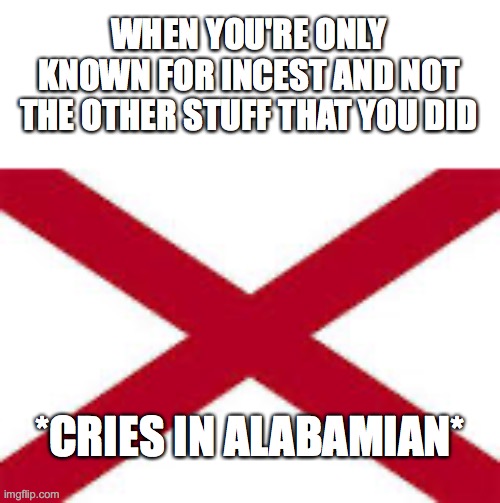 even if it's some fucked up shit like slavery | WHEN YOU'RE ONLY KNOWN FOR INCEST AND NOT THE OTHER STUFF THAT YOU DID; *CRIES IN ALABAMIAN* | image tagged in alabama flag | made w/ Imgflip meme maker