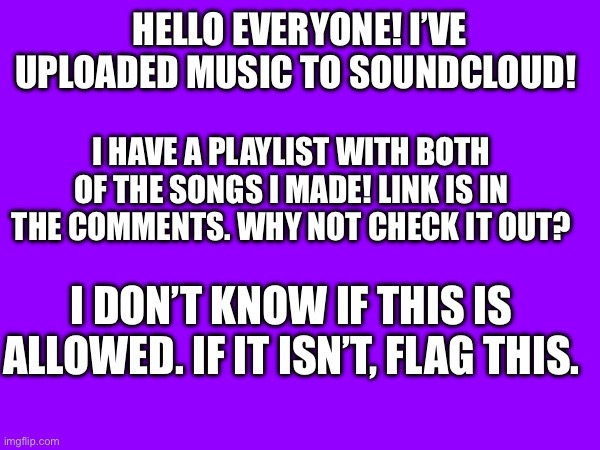 Music :) | HELLO EVERYONE! I’VE UPLOADED MUSIC TO SOUNDCLOUD! I HAVE A PLAYLIST WITH BOTH OF THE SONGS I MADE! LINK IS IN THE COMMENTS. WHY NOT CHECK IT OUT? I DON’T KNOW IF THIS IS ALLOWED. IF IT ISN’T, FLAG THIS. | image tagged in idk | made w/ Imgflip meme maker