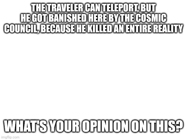 THE TRAVELER CAN TELEPORT, BUT HE GOT BANISHED HERE BY THE COSMIC COUNCIL, BECAUSE HE KILLED AN ENTIRE REALITY; WHAT'S YOUR OPINION ON THIS? | made w/ Imgflip meme maker