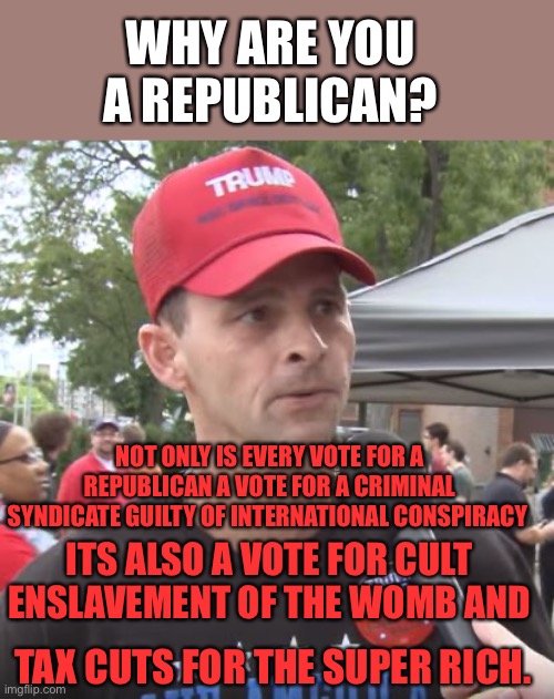 Trump supporter | WHY ARE YOU A REPUBLICAN? NOT ONLY IS EVERY VOTE FOR A REPUBLICAN A VOTE FOR A CRIMINAL SYNDICATE GUILTY OF INTERNATIONAL CONSPIRACY; ITS ALSO A VOTE FOR CULT ENSLAVEMENT OF THE WOMB AND; TAX CUTS FOR THE SUPER RICH. | image tagged in trump supporter | made w/ Imgflip meme maker