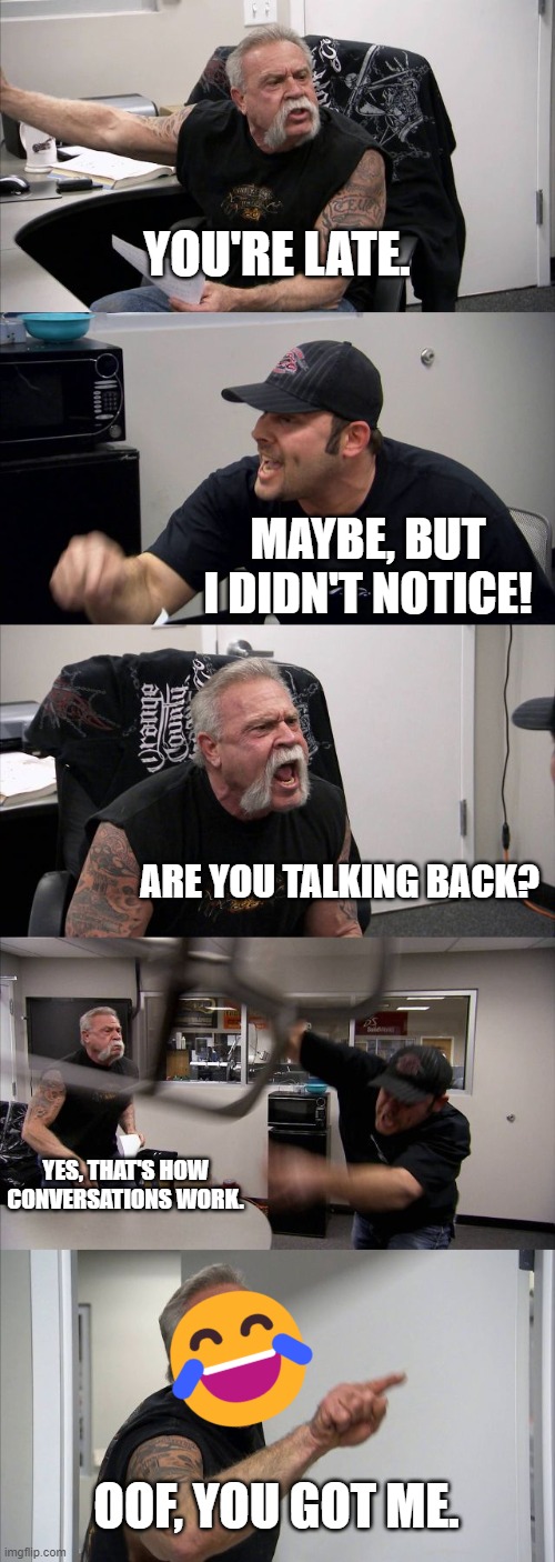 Oof | YOU'RE LATE. MAYBE, BUT I DIDN'T NOTICE! ARE YOU TALKING BACK? YES, THAT'S HOW CONVERSATIONS WORK. OOF, YOU GOT ME. | image tagged in memes,american chopper argument | made w/ Imgflip meme maker