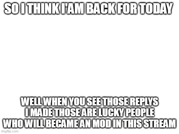 Blank White Template | SO I THINK I'AM BACK FOR TODAY; WELL WHEN YOU SEE THOSE REPLYS I MADE THOSE ARE LUCKY PEOPLE WHO WILL BECAME AN MOD IN THIS STREAM | image tagged in blank white template | made w/ Imgflip meme maker