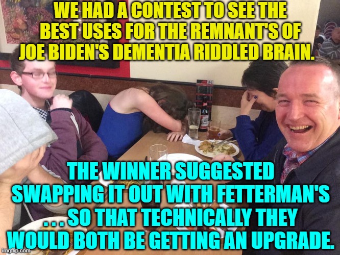 Even I think I shouldn't have posted this one.  Oh well! | WE HAD A CONTEST TO SEE THE BEST USES FOR THE REMNANT'S OF JOE BIDEN'S DEMENTIA RIDDLED BRAIN. THE WINNER SUGGESTED SWAPPING IT OUT WITH FETTERMAN'S . . . SO THAT TECHNICALLY THEY WOULD BOTH BE GETTING AN UPGRADE. | image tagged in dad joke meme | made w/ Imgflip meme maker