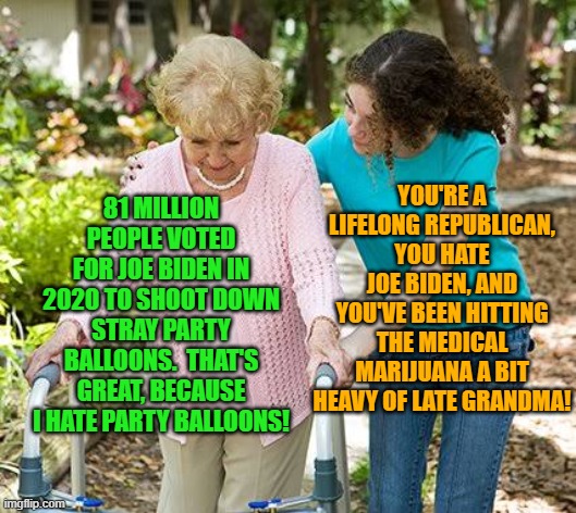 Let's just call today . . . Surrealistic Sunday! | YOU'RE A LIFELONG REPUBLICAN, YOU HATE JOE BIDEN, AND YOU'VE BEEN HITTING THE MEDICAL MARIJUANA A BIT HEAVY OF LATE GRANDMA! 81 MILLION PEOPLE VOTED FOR JOE BIDEN IN 2020 TO SHOOT DOWN STRAY PARTY BALLOONS.  THAT'S GREAT, BECAUSE I HATE PARTY BALLOONS! | image tagged in sure grandma let's get you to bed | made w/ Imgflip meme maker