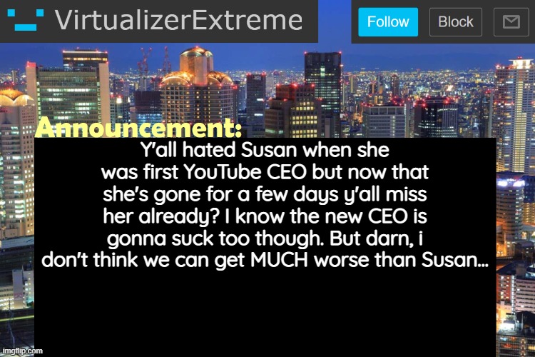 I might be wrong, but who knows... | Y'all hated Susan when she was first YouTube CEO but now that she's gone for a few days y'all miss her already? I know the new CEO is gonna suck too though. But darn, i don't think we can get MUCH worse than Susan... | image tagged in virtualizerextreme updated announcement | made w/ Imgflip meme maker