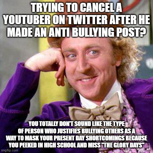 Why you trying to cancel someone after they said bullying is wrong? | TRYING TO CANCEL A YOUTUBER ON TWITTER AFTER HE MADE AN ANTI BULLYING POST? YOU TOTALLY DON'T SOUND LIKE THE TYPE OF PERSON WHO JUSTIFIES BULLYING OTHERS AS A WAY TO MASK YOUR PRESENT DAY SHORTCOMINGS BECAUSE YOU PEEKED IN HIGH SCHOOL AND MISS "THE GLORY DAYS" | image tagged in willy wonka blank | made w/ Imgflip meme maker