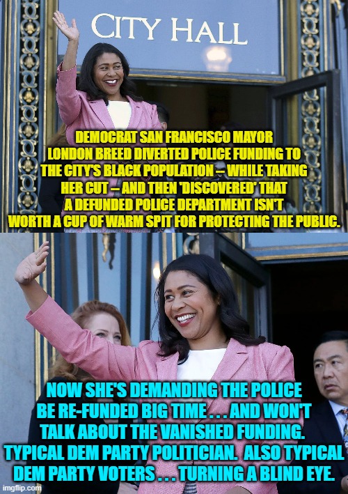 Dems can't even CONCIEVE of holding their own politicians accountable for anything. | DEMOCRAT SAN FRANCISCO MAYOR LONDON BREED DIVERTED POLICE FUNDING TO THE CITY'S BLACK POPULATION -- WHILE TAKING HER CUT -- AND THEN 'DISCOVERED' THAT A DEFUNDED POLICE DEPARTMENT ISN'T WORTH A CUP OF WARM SPIT FOR PROTECTING THE PUBLIC. NOW SHE'S DEMANDING THE POLICE BE RE-FUNDED BIG TIME . . . AND WON'T TALK ABOUT THE VANISHED FUNDING.  TYPICAL DEM PARTY POLITICIAN.  ALSO TYPICAL DEM PARTY VOTERS . . . TURNING A BLIND EYE. | image tagged in truth | made w/ Imgflip meme maker