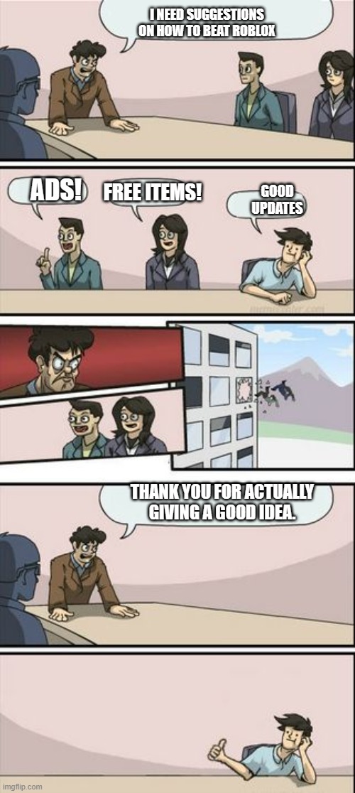 Boardroom Meeting Sugg 2 | I NEED SUGGESTIONS ON HOW TO BEAT ROBLOX; GOOD UPDATES; ADS! FREE ITEMS! THANK YOU FOR ACTUALLY GIVING A GOOD IDEA. | image tagged in boardroom meeting sugg 2 | made w/ Imgflip meme maker