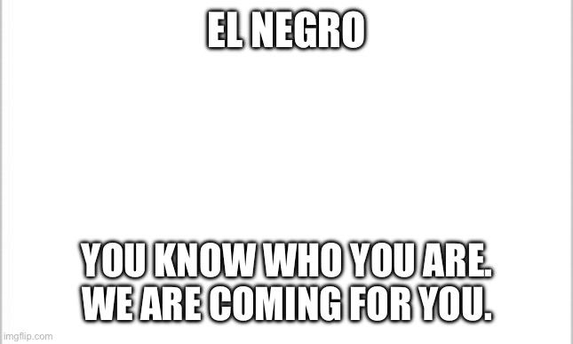 We Are Coming | EL NEGRO; YOU KNOW WHO YOU ARE. WE ARE COMING FOR YOU. | image tagged in white background | made w/ Imgflip meme maker