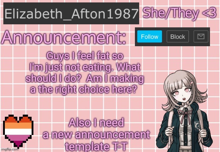 Please don't hate me for doing this.. | Guys I feel fat so I'm just not eating. What should I do?  Am I making a the right choice here? Also I need a new announcement template T-T | image tagged in elizabeth_afton1987 s announcement temp | made w/ Imgflip meme maker