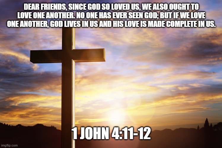 Bible Verse of the Day | DEAR FRIENDS, SINCE GOD SO LOVED US, WE ALSO OUGHT TO LOVE ONE ANOTHER. NO ONE HAS EVER SEEN GOD; BUT IF WE LOVE ONE ANOTHER, GOD LIVES IN US AND HIS LOVE IS MADE COMPLETE IN US. 1 JOHN 4:11-12 | image tagged in bible verse of the day | made w/ Imgflip meme maker