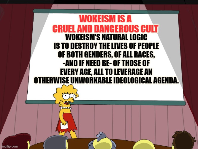 Does This Sound Familiar? | WOKEISM IS A CRUEL AND DANGEROUS CULT; WOKEISM'S NATURAL LOGIC IS TO DESTROY THE LIVES OF PEOPLE OF BOTH GENDERS, OF ALL RACES, -AND IF NEED BE- OF THOSE OF EVERY AGE, ALL TO LEVERAGE AN OTHERWISE UNWORKABLE IDEOLOGICAL AGENDA. | image tagged in lisa simpson presents in hd,politics,woke,cruel,dangerous,cult | made w/ Imgflip meme maker