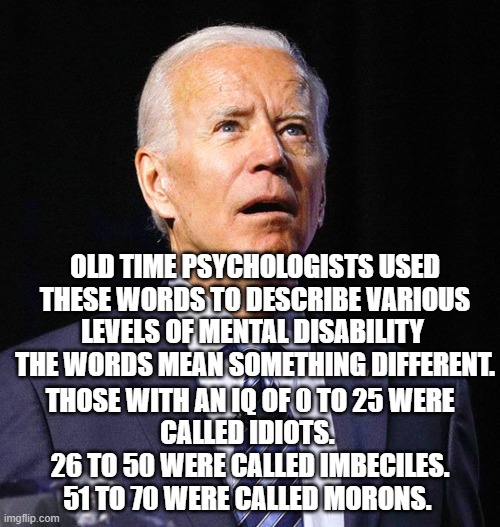 Don't mislabel Joe.  Use the correct word. | OLD TIME PSYCHOLOGISTS USED THESE WORDS TO DESCRIBE VARIOUS LEVELS OF MENTAL DISABILITY 
THE WORDS MEAN SOMETHING DIFFERENT. THOSE WITH AN IQ OF 0 TO 25 WERE CALLED IDIOTS. 
26 TO 50 WERE CALLED IMBECILES.
51 TO 70 WERE CALLED MORONS. | image tagged in joe biden | made w/ Imgflip meme maker