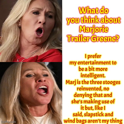 Overly Dramatic Slapstick Comedians Have Their Place But They're Are Not My Kind Of Entertainment | What do you think about Marjorie Trailer Greene? I prefer my entertainment to be a bit more intelligent.
Marj is the three stooges reinvented, no denying that and she's making use of it but, like I said, slapstick and wind bags aren't my thing | image tagged in memes,drake hotline bling,trailer park boys,trailer trash,low class,embarrassing | made w/ Imgflip meme maker