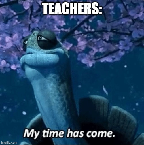 My Time Has Come | TEACHERS: | image tagged in my time has come | made w/ Imgflip meme maker