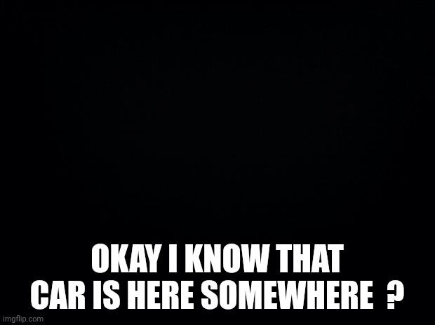 Black background | OKAY I KNOW THAT CAR IS HERE SOMEWHERE  ? | image tagged in black background | made w/ Imgflip meme maker