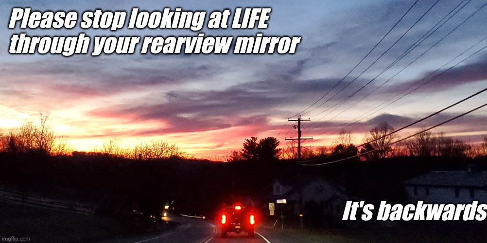 Backwards perspective | Please stop looking at LIFE through your rearview mirror; It's backwards | image tagged in backwards,look,mirror,help | made w/ Imgflip meme maker