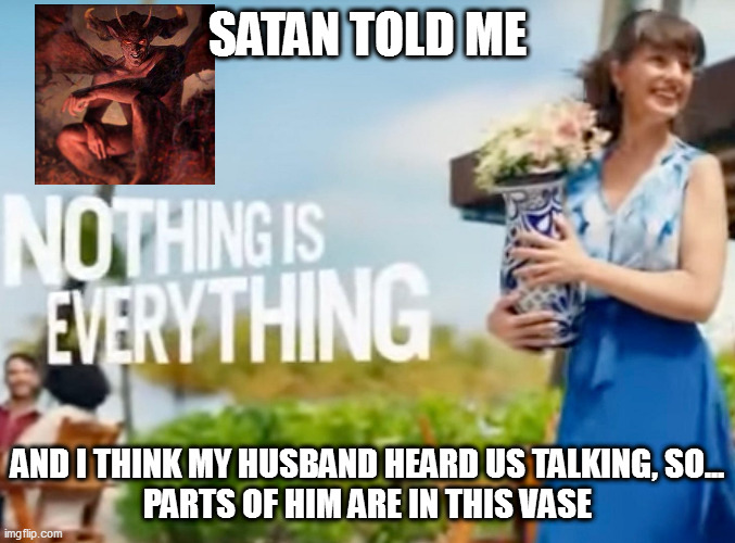 not even a psychotropic drug ad | SATAN TOLD ME; AND I THINK MY HUSBAND HEARD US TALKING, SO...
PARTS OF HIM ARE IN THIS VASE | image tagged in memes | made w/ Imgflip meme maker